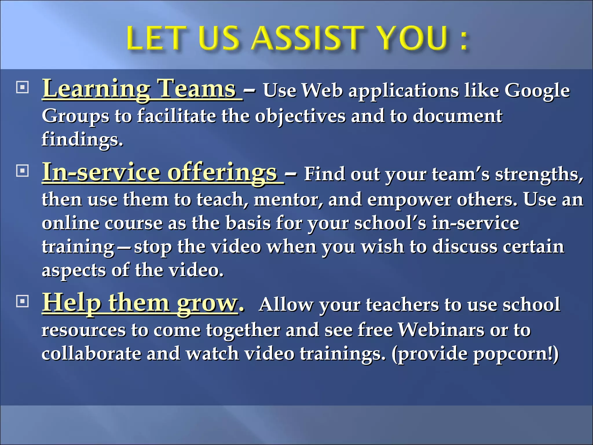 Learning Teams  –  Use Web applications like Google Groups to facilitate the objectives and to document findings. In-service offerings  –  Find out your team’s strengths, then use them to teach, mentor, and empower others. Use an online course as the basis for your school’s in-service training—stop the video when you wish to discuss certain aspects of the video. Help them grow .  Allow your teachers to use school resources to come together and see free Webinars or to collaborate and watch video trainings. (provide popcorn!) 