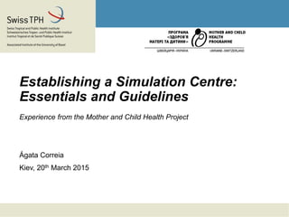 Establishing a Simulation Centre:
Essentials and Guidelines
Experience from the Mother and Child Health Project
Ágata Correia
Kiev, 20th March 2015
 