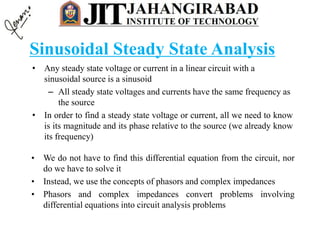 Sinusoidal Steady State Analysis
• Any steady state voltage or current in a linear circuit with a
sinusoidal source is a sinusoid
– All steady state voltages and currents have the same frequency as
the source
• In order to find a steady state voltage or current, all we need to know
is its magnitude and its phase relative to the source (we already know
its frequency)
• We do not have to find this differential equation from the circuit, nor
do we have to solve it
• Instead, we use the concepts of phasors and complex impedances
• Phasors and complex impedances convert problems involving
differential equations into circuit analysis problems
 