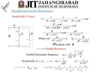 Parallel RLC Circuit
V

I
 LI
 CI
  
)(
1
/
11
222222
LR
L
Cj
LR
R
Cj
LjRLjR
LjR
Cj
LjRCjLjR
Y
























Parallel Resonance
Parallel Resonance frequency
L
CR
LC
2
0 1
1

LXR In generally )
2
1
( 0
LC
f


LC
1
0 
0)( 222



LR
L
C


When 2220
LR
R
Y

,
In phase withV I
V
L
RC
C
L
R
R
V
L
LC
R
R
V
LR
R
VVYII 






222
22
0
200
1
Zmax Imin:
Parallel and Series Resonance :
 