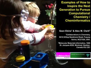 Examples of How to
Inspire the Next
Generation to Pursue
Computational
Chemistry /
Cheminformatics
Sean Ekins1 & Alex M. Clark2
1Collaborations in Chemistry,
5616 Hilltop Needmore Road, Fuquay
Varina, NC27526, USA.
2Molecular Materials Informatics, 1900
St. Jacques #302, Montreal, Quebec,
Canada H3J 2S1
 