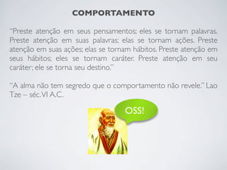 COMPORTAMENTO
“Preste atenção em seus pensamentos; eles se tornam palavras.
Preste atenção em suas palavras; elas se tornam ações. Preste
atenção em suas ações; elas se tornam hábitos. Preste atenção em
seus hábitos; eles se tornam caráter. Preste atenção em seu
caráter; ele se torna seu destino.”
“A alma não tem segredo que o comportamento não revele.” Lao
Tze – séc.VI A.C.
OSS!
 