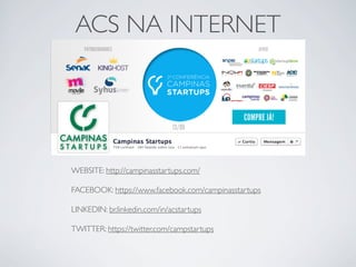ACS NA INTERNET
WEBSITE: http://campinasstartups.com/
FACEBOOK: https://www.facebook.com/campinasstartups
LINKEDIN: br.linkedin.com/in/acstartups
TWITTER: https://twitter.com/campstartups
 