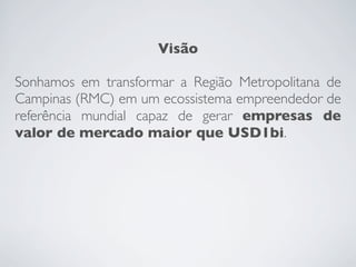 Visão
Sonhamos em transformar a Região Metropolitana de
Campinas (RMC) em um ecossistema empreendedor de
referência mundial capaz de gerar empresas de
valor de mercado maior que USD1bi.
 