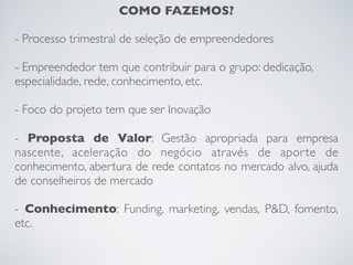COMO FAZEMOS?
- Processo trimestral de seleção de empreendedores
- Empreendedor tem que contribuir para o grupo: dedicação,
especialidade, rede, conhecimento, etc.
- Foco do projeto tem que ser Inovação
- Proposta de Valor: Gestão apropriada para empresa
nascente, aceleração do negócio através de aporte de
conhecimento, abertura de rede contatos no mercado alvo, ajuda
de conselheiros de mercado
- Conhecimento: Funding, marketing, vendas, P&D, fomento,
etc.
 
