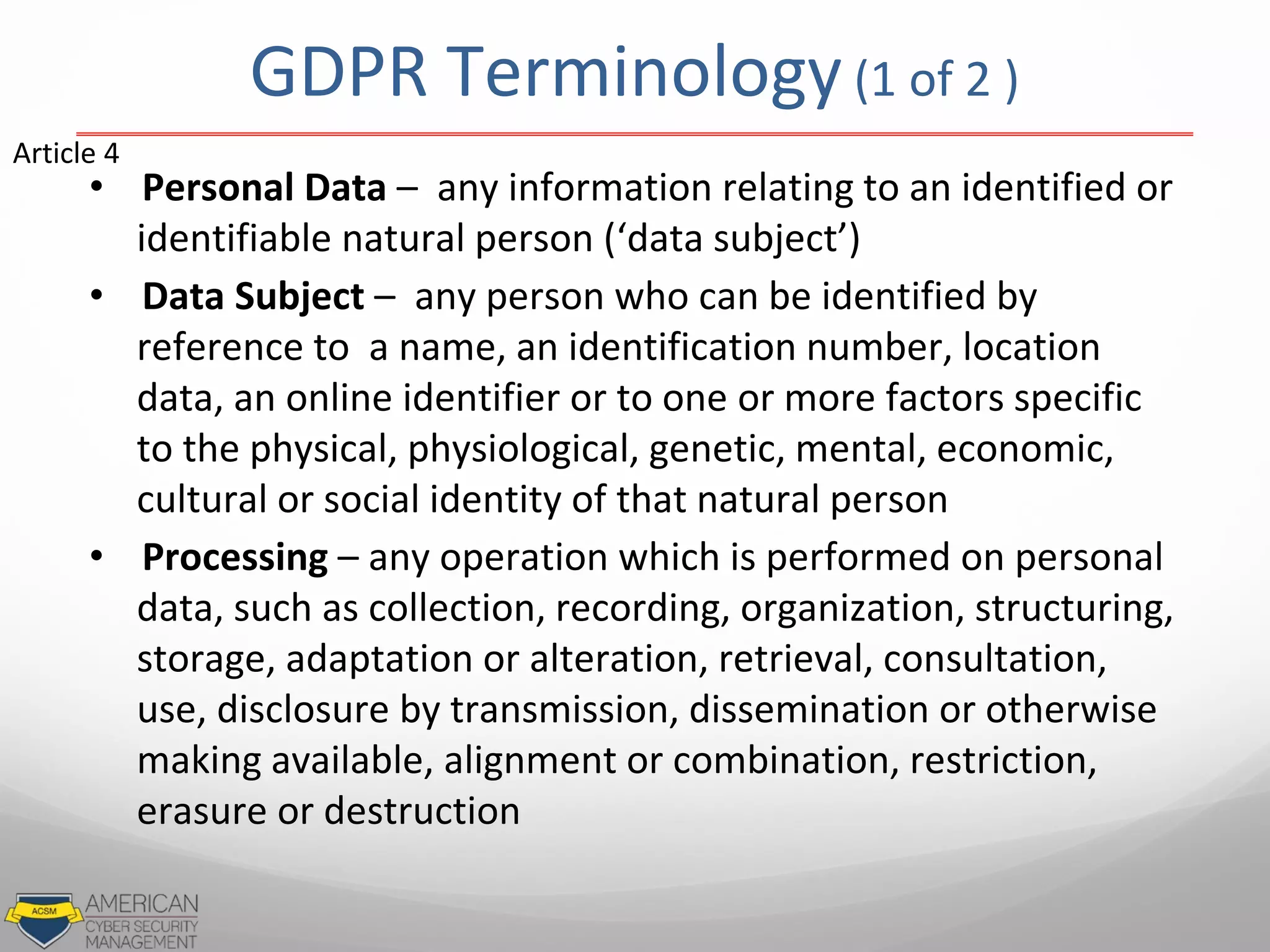 GDPR Terminology(1 of 2 )
• Personal Data – any information relating to an identified or
identifiable natural person (‘data subject’)
• Data Subject – any person who can be identified by
reference to a name, an identification number, location
data, an online identifier or to one or more factors specific
to the physical, physiological, genetic, mental, economic,
cultural or social identity of that natural person
• Processing – any operation which is performed on personal
data, such as collection, recording, organization, structuring,
storage, adaptation or alteration, retrieval, consultation,
use, disclosure by transmission, dissemination or otherwise
making available, alignment or combination, restriction,
erasure or destruction
Article 4
 