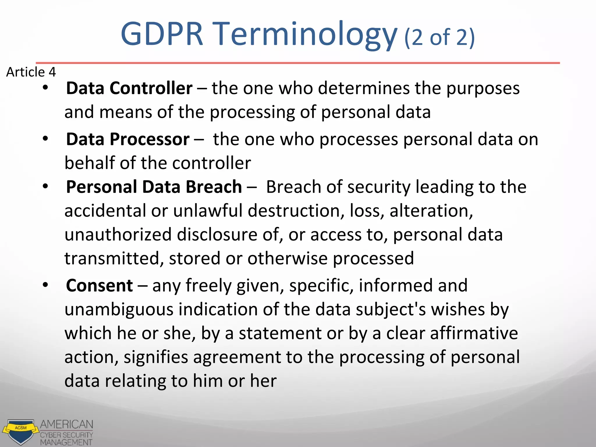 GDPR Terminology(2 of 2)
• Data Controller – the one who determines the purposes
and means of the processing of personal data
• Data Processor – the one who processes personal data on
behalf of the controller
• Personal Data Breach – Breach of security leading to the
accidental or unlawful destruction, loss, alteration,
unauthorized disclosure of, or access to, personal data
transmitted, stored or otherwise processed
• Consent – any freely given, specific, informed and
unambiguous indication of the data subject's wishes by
which he or she, by a statement or by a clear affirmative
action, signifies agreement to the processing of personal
data relating to him or her
Article 4
 