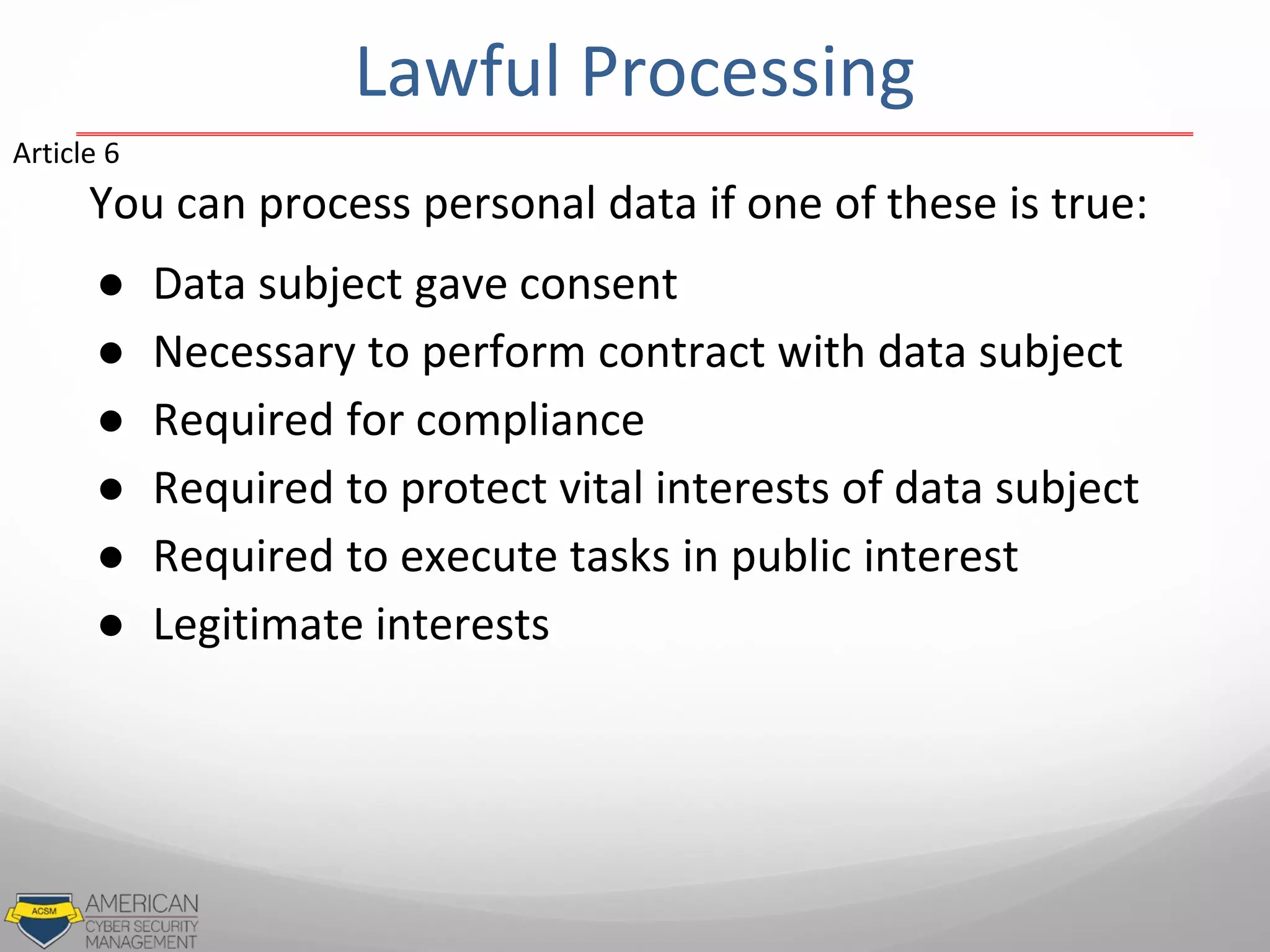 You can process personal data if one of these is true:
● Data subject gave consent
● Necessary to perform contract with data subject
● Required for compliance
● Required to protect vital interests of data subject
● Required to execute tasks in public interest
● Legitimate interests
Article 6
Lawful Processing
 