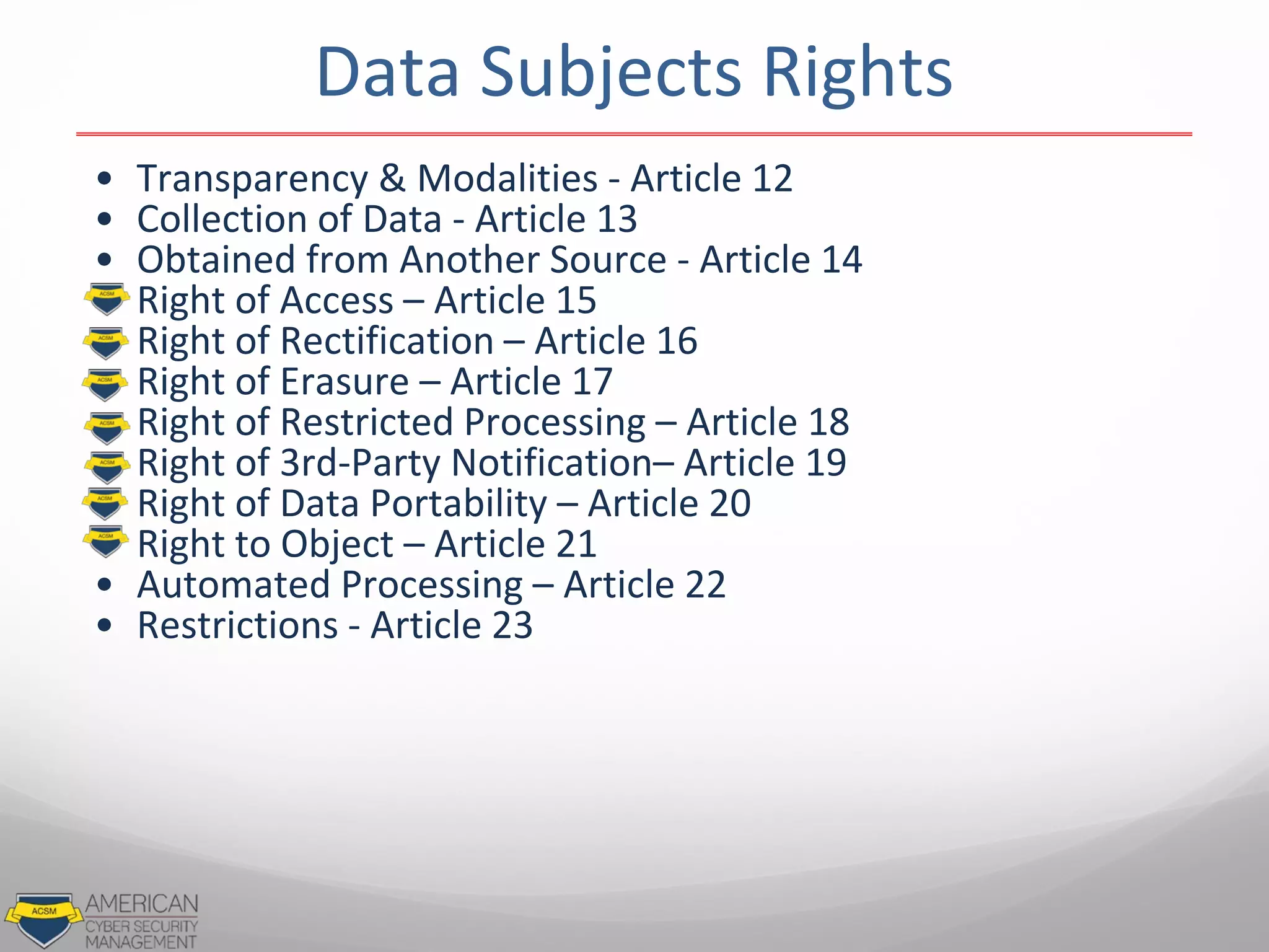 • Transparency & Modalities - Article 12
• Collection of Data - Article 13
• Obtained from Another Source - Article 14
• Right of Access – Article 15
• Right of Rectification – Article 16
• Right of Erasure – Article 17
• Right of Restricted Processing – Article 18
• Right of 3rd-Party Notification– Article 19
• Right of Data Portability – Article 20
• Right to Object – Article 21
• Automated Processing – Article 22
• Restrictions - Article 23
Data Subjects Rights
 