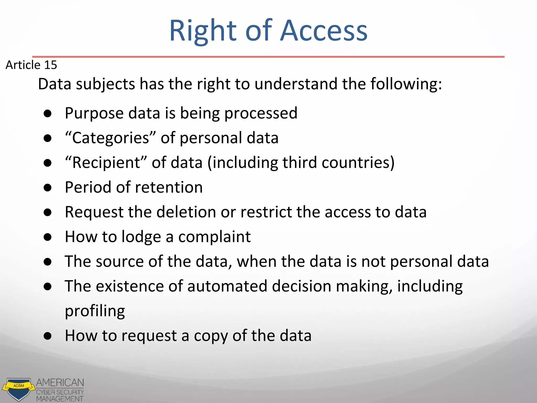 Data subjects has the right to understand the following:
● Purpose data is being processed
● “Categories” of personal data
● “Recipient” of data (including third countries)
● Period of retention
● Request the deletion or restrict the access to data
● How to lodge a complaint
● The source of the data, when the data is not personal data
● The existence of automated decision making, including
profiling
● How to request a copy of the data
Article 15
Right of Access
 