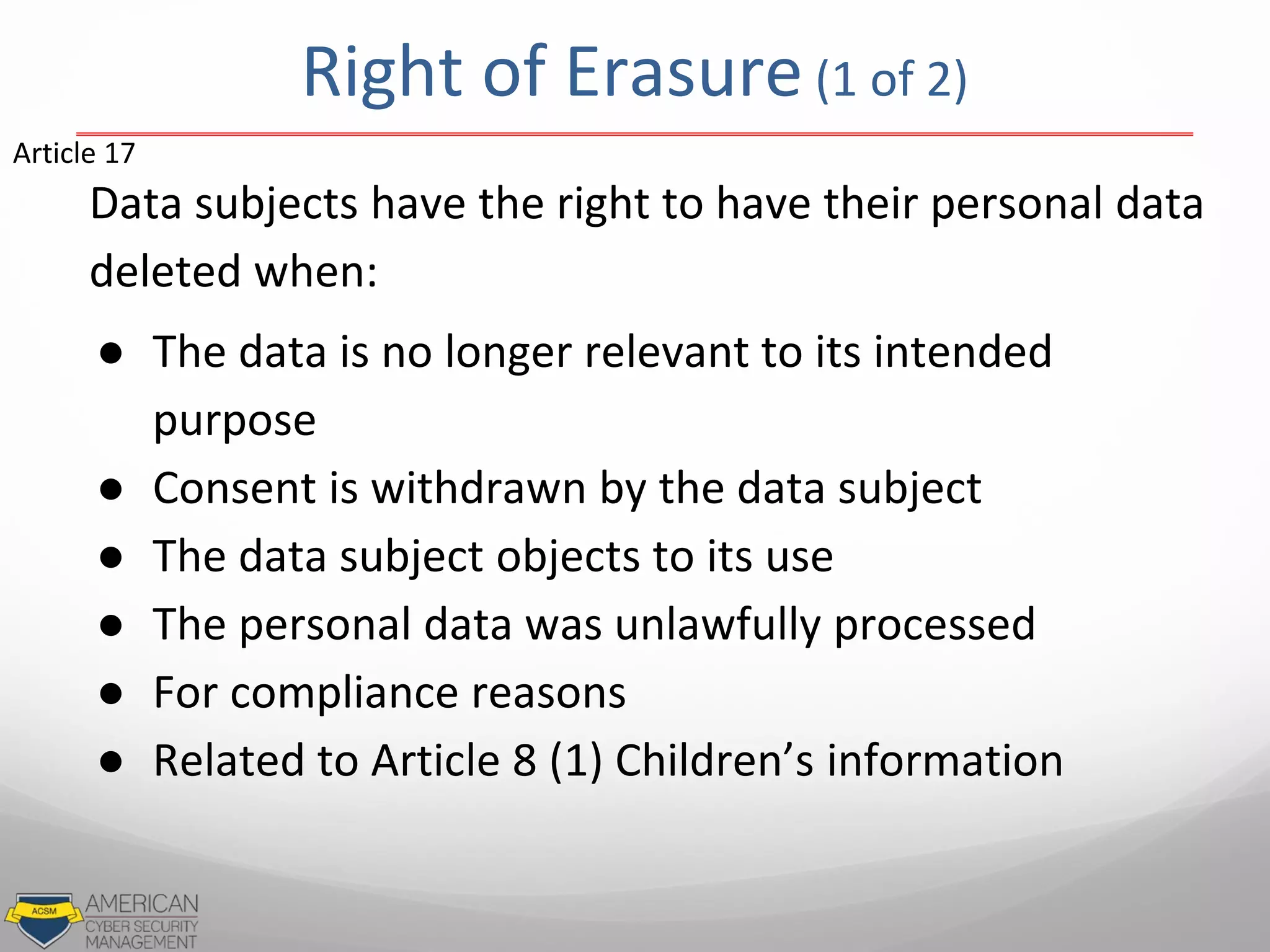 Data subjects have the right to have their personal data
deleted when:
● The data is no longer relevant to its intended
purpose
● Consent is withdrawn by the data subject
● The data subject objects to its use
● The personal data was unlawfully processed
● For compliance reasons
● Related to Article 8 (1) Children’s information
Article 17
Right of Erasure (1 of 2)
 