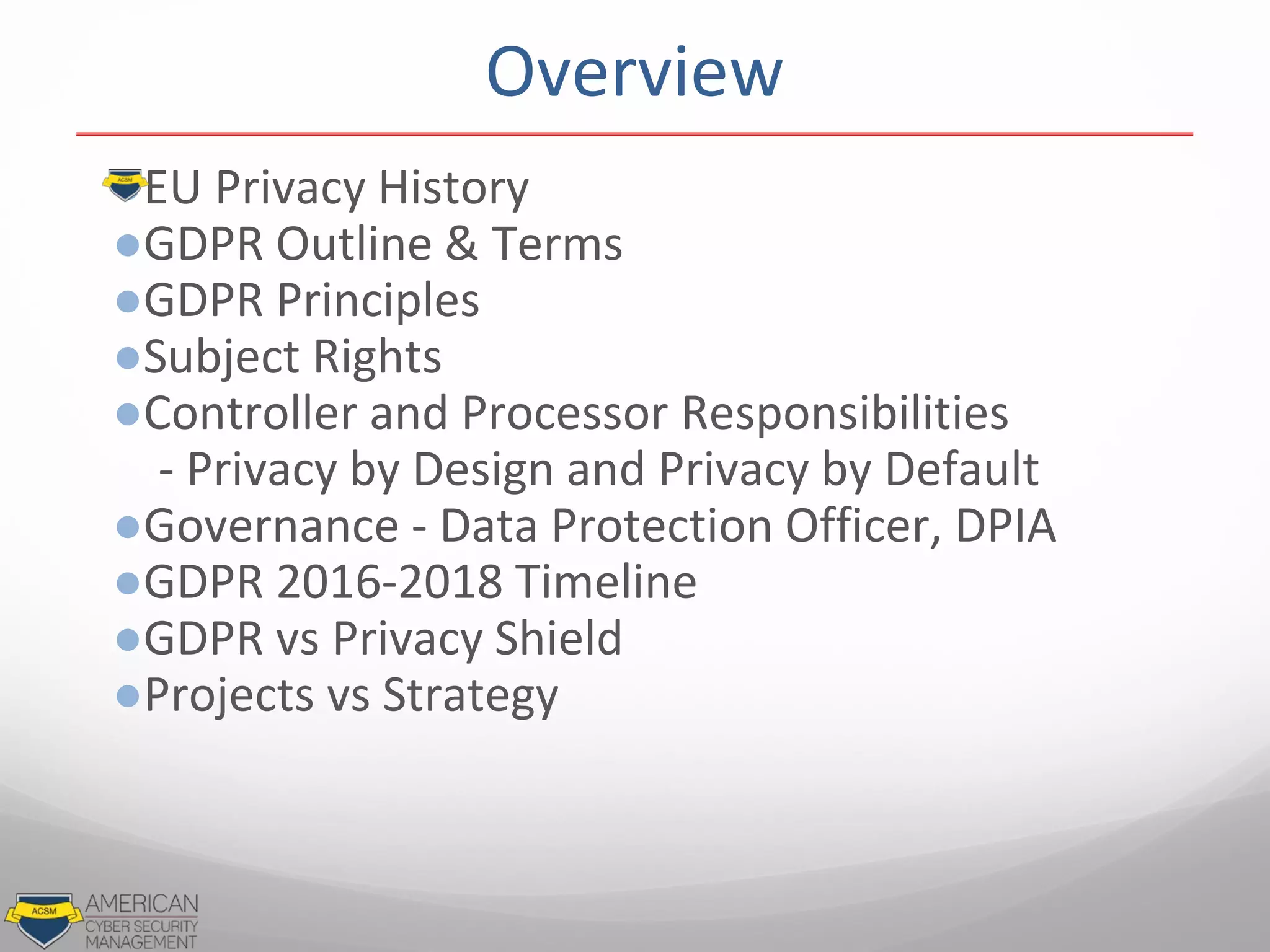 ●EU Privacy History
●GDPR Outline & Terms
●GDPR Principles
●Subject Rights
●Controller and Processor Responsibilities
- Privacy by Design and Privacy by Default
●Governance - Data Protection Officer, DPIA
●GDPR 2016-2018 Timeline
●GDPR vs Privacy Shield
●Projects vs Strategy
Overview
 