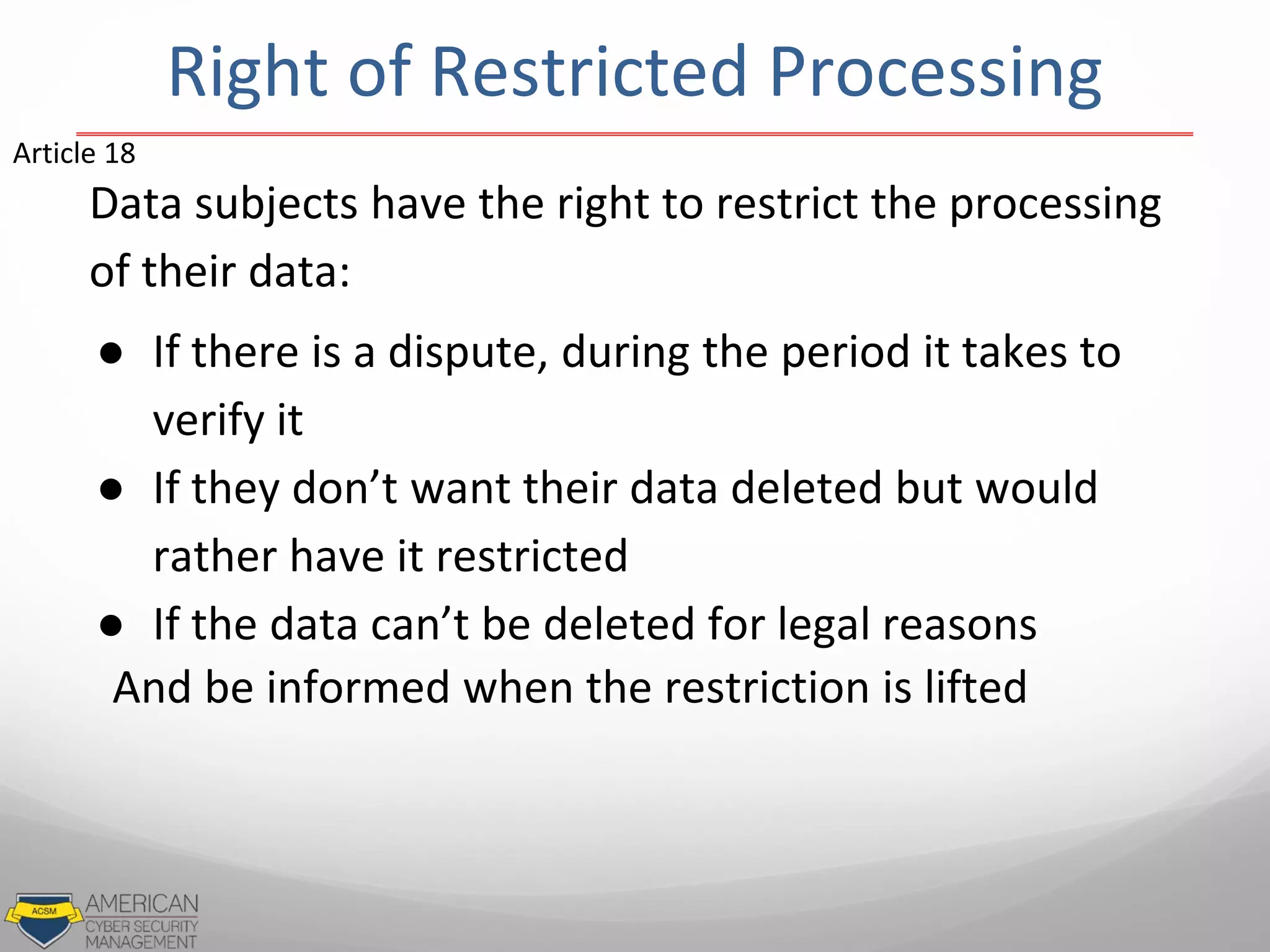Data subjects have the right to restrict the processing
of their data:
● If there is a dispute, during the period it takes to
verify it
● If they don’t want their data deleted but would
rather have it restricted
● If the data can’t be deleted for legal reasons
And be informed when the restriction is lifted
Article 18
Right of Restricted Processing
 