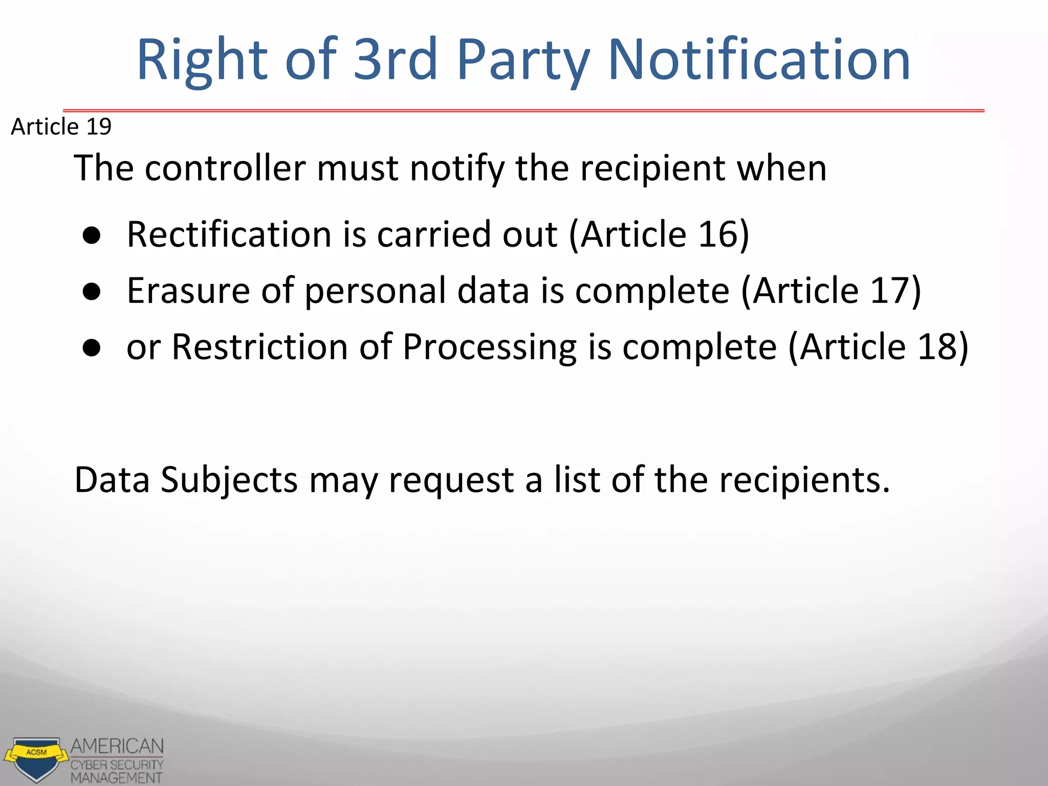 The controller must notify the recipient when
● Rectification is carried out (Article 16)
● Erasure of personal data is complete (Article 17)
● or Restriction of Processing is complete (Article 18)
Data Subjects may request a list of the recipients.
Article 19
Right of 3rd Party Notification
 