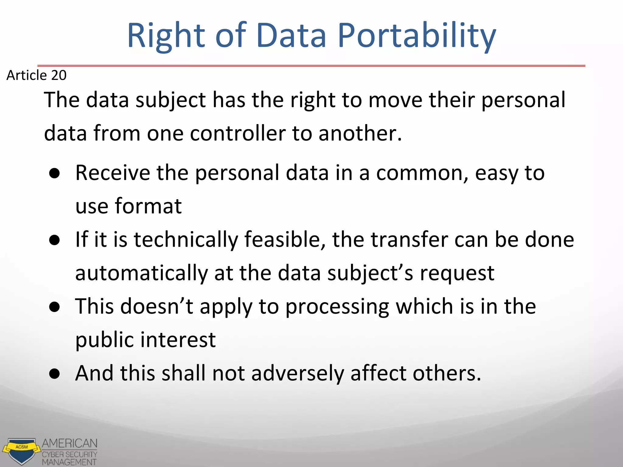 The data subject has the right to move their personal
data from one controller to another.
● Receive the personal data in a common, easy to
use format
● If it is technically feasible, the transfer can be done
automatically at the data subject’s request
● This doesn’t apply to processing which is in the
public interest
● And this shall not adversely affect others.
Article 20
Right of Data Portability
 