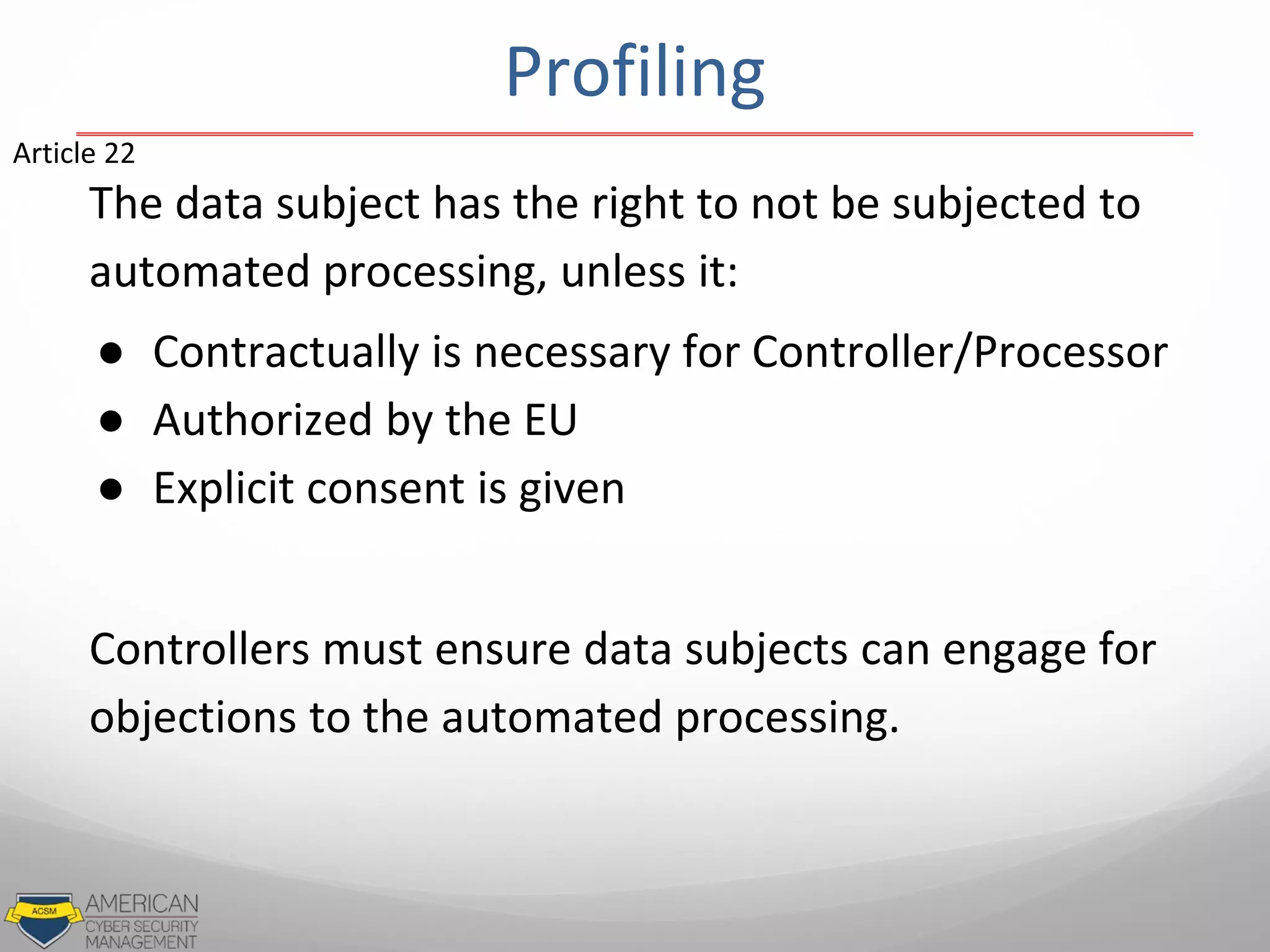 The data subject has the right to not be subjected to
automated processing, unless it:
● Contractually is necessary for Controller/Processor
● Authorized by the EU
● Explicit consent is given
Controllers must ensure data subjects can engage for
objections to the automated processing.
Article 22
Profiling
 