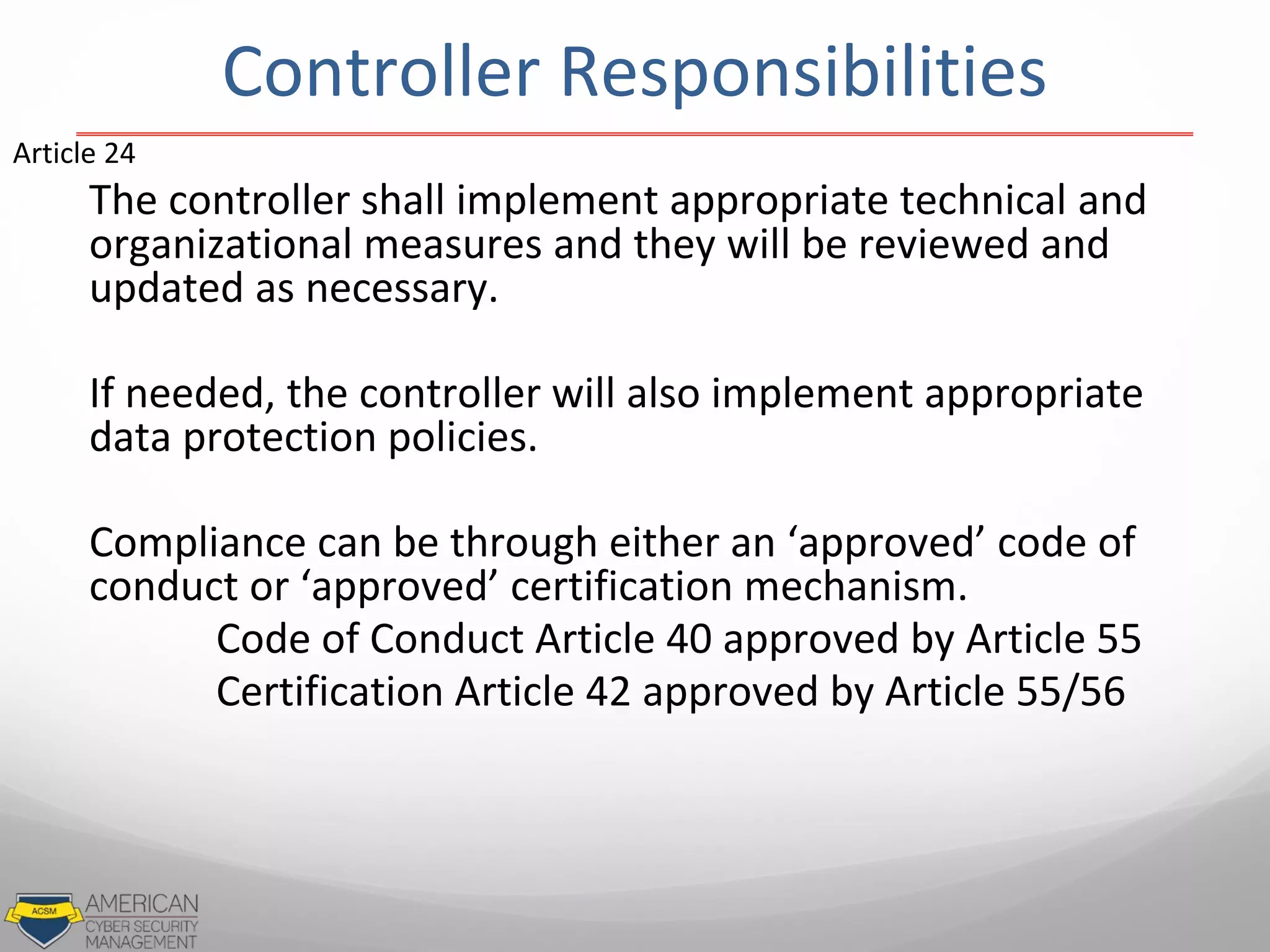 Controller Responsibilities
The controller shall implement appropriate technical and
organizational measures and they will be reviewed and
updated as necessary.
If needed, the controller will also implement appropriate
data protection policies.
Compliance can be through either an ‘approved’ code of
conduct or ‘approved’ certification mechanism.
Code of Conduct Article 40 approved by Article 55
Certification Article 42 approved by Article 55/56
Article 24
 