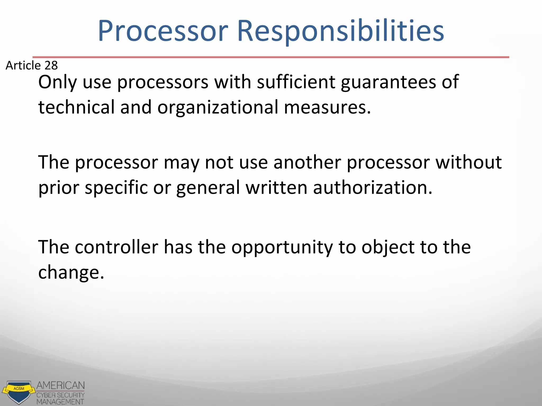 Processor Responsibilities
Only use processors with sufficient guarantees of
technical and organizational measures.
The processor may not use another processor without
prior specific or general written authorization.
The controller has the opportunity to object to the
change.
Article 28
 
