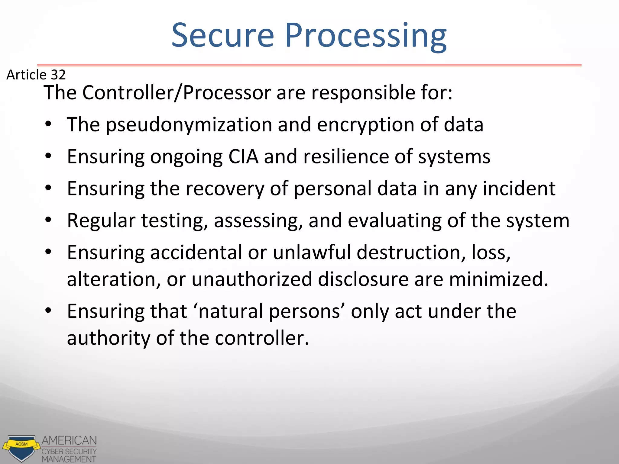 Secure Processing
The Controller/Processor are responsible for:
• The pseudonymization and encryption of data
• Ensuring ongoing CIA and resilience of systems
• Ensuring the recovery of personal data in any incident
• Regular testing, assessing, and evaluating of the system
• Ensuring accidental or unlawful destruction, loss,
alteration, or unauthorized disclosure are minimized.
• Ensuring that ‘natural persons’ only act under the
authority of the controller.
Article 32
 