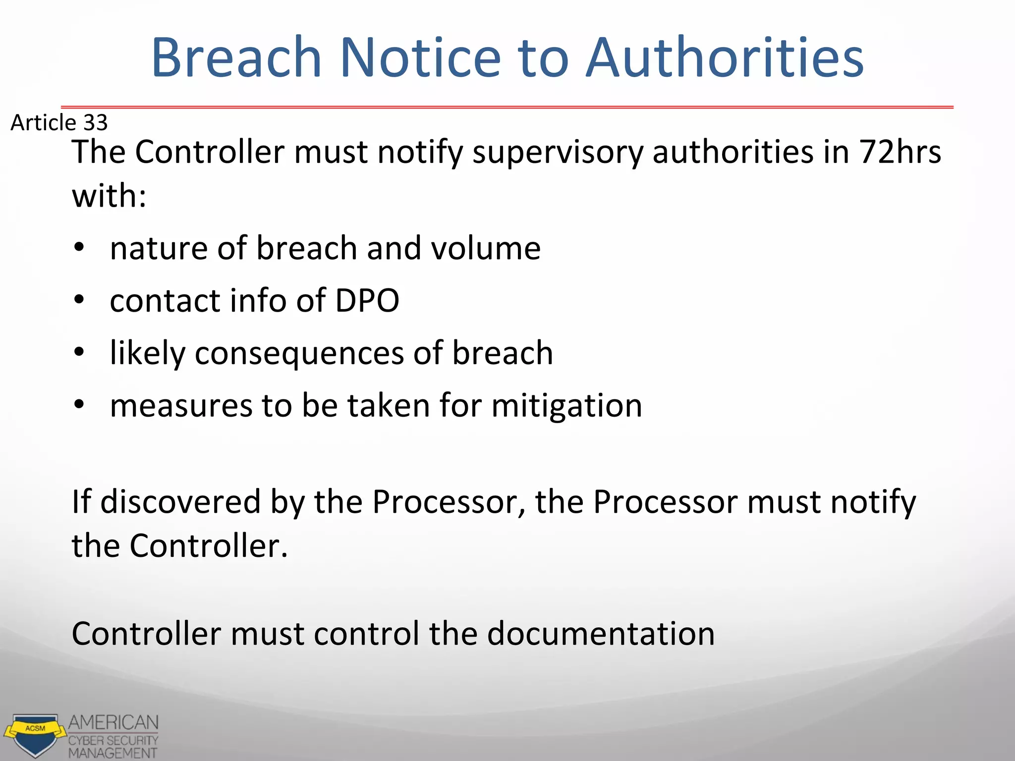 Breach Notice to Authorities
The Controller must notify supervisory authorities in 72hrs
with:
• nature of breach and volume
• contact info of DPO
• likely consequences of breach
• measures to be taken for mitigation
If discovered by the Processor, the Processor must notify
the Controller.
Controller must control the documentation
Article 33
 