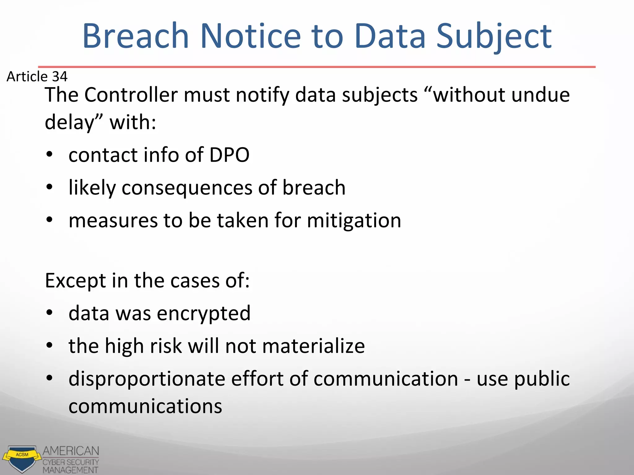 Breach Notice to Data Subject
The Controller must notify data subjects “without undue
delay” with:
• contact info of DPO
• likely consequences of breach
• measures to be taken for mitigation
Except in the cases of:
• data was encrypted
• the high risk will not materialize
• disproportionate effort of communication - use public
communications
Article 34
 