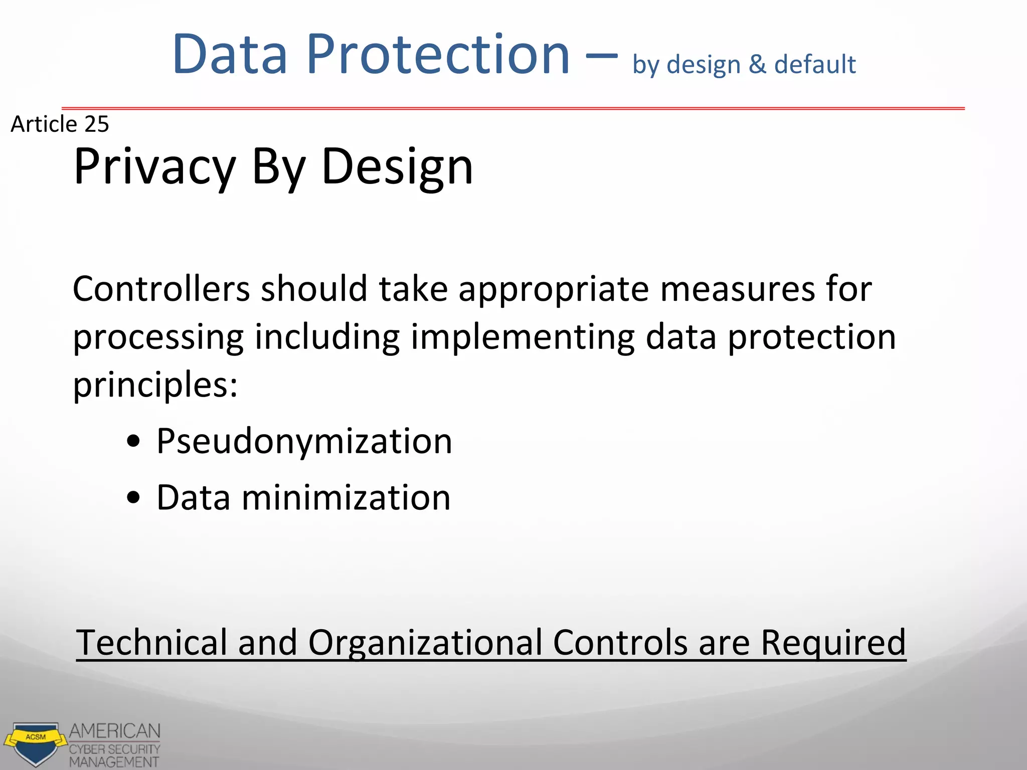 Data Protection – by design & default
Privacy By Design
Controllers should take appropriate measures for
processing including implementing data protection
principles:
• Pseudonymization
• Data minimization
Article 25
Technical and Organizational Controls are Required
 