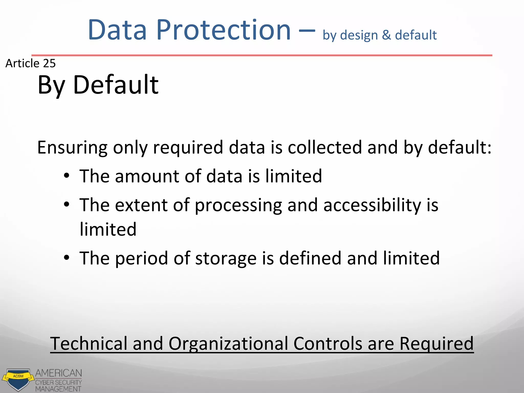 Data Protection – by design & default
By Default
Ensuring only required data is collected and by default:
• The amount of data is limited
• The extent of processing and accessibility is
limited
• The period of storage is defined and limited
Article 25
Technical and Organizational Controls are Required
 