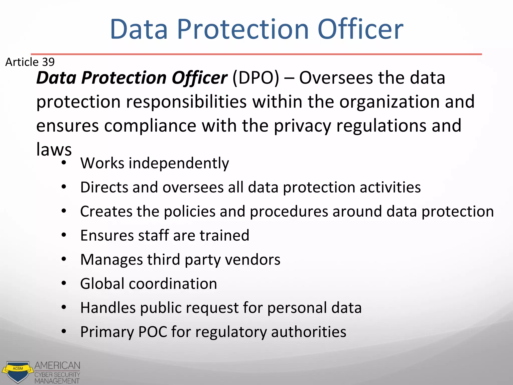 Data Protection Officer
Data Protection Officer (DPO) – Oversees the data
protection responsibilities within the organization and
ensures compliance with the privacy regulations and
laws
• Works independently
• Directs and oversees all data protection activities
• Creates the policies and procedures around data protection
• Ensures staff are trained
• Manages third party vendors
• Global coordination
• Handles public request for personal data
• Primary POC for regulatory authorities
Article 39
 
