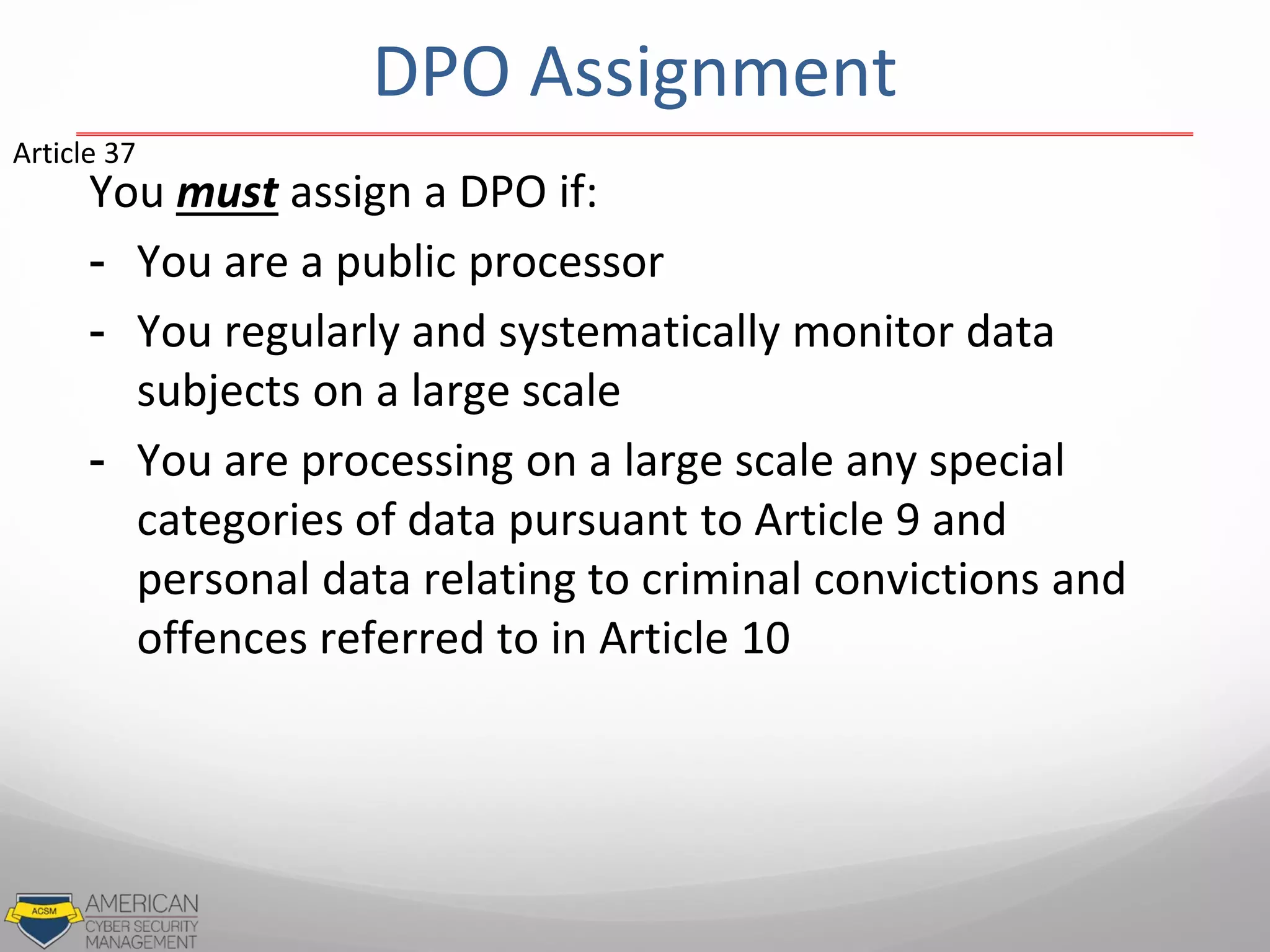 DPO Assignment
You must assign a DPO if:
- You are a public processor
- You regularly and systematically monitor data
subjects on a large scale
- You are processing on a large scale any special
categories of data pursuant to Article 9 and
personal data relating to criminal convictions and
offences referred to in Article 10
Article 37
 