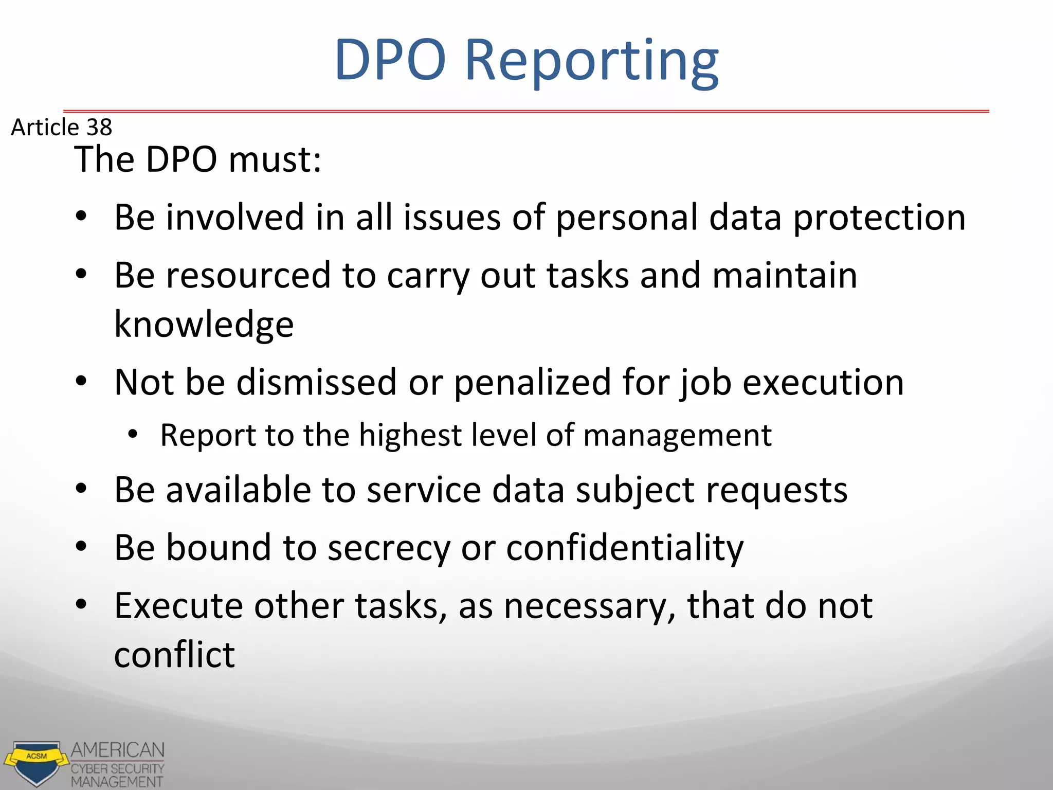 DPO Reporting
The DPO must:
• Be involved in all issues of personal data protection
• Be resourced to carry out tasks and maintain
knowledge
• Not be dismissed or penalized for job execution
• Report to the highest level of management
• Be available to service data subject requests
• Be bound to secrecy or confidentiality
• Execute other tasks, as necessary, that do not
conflict
Article 38
 