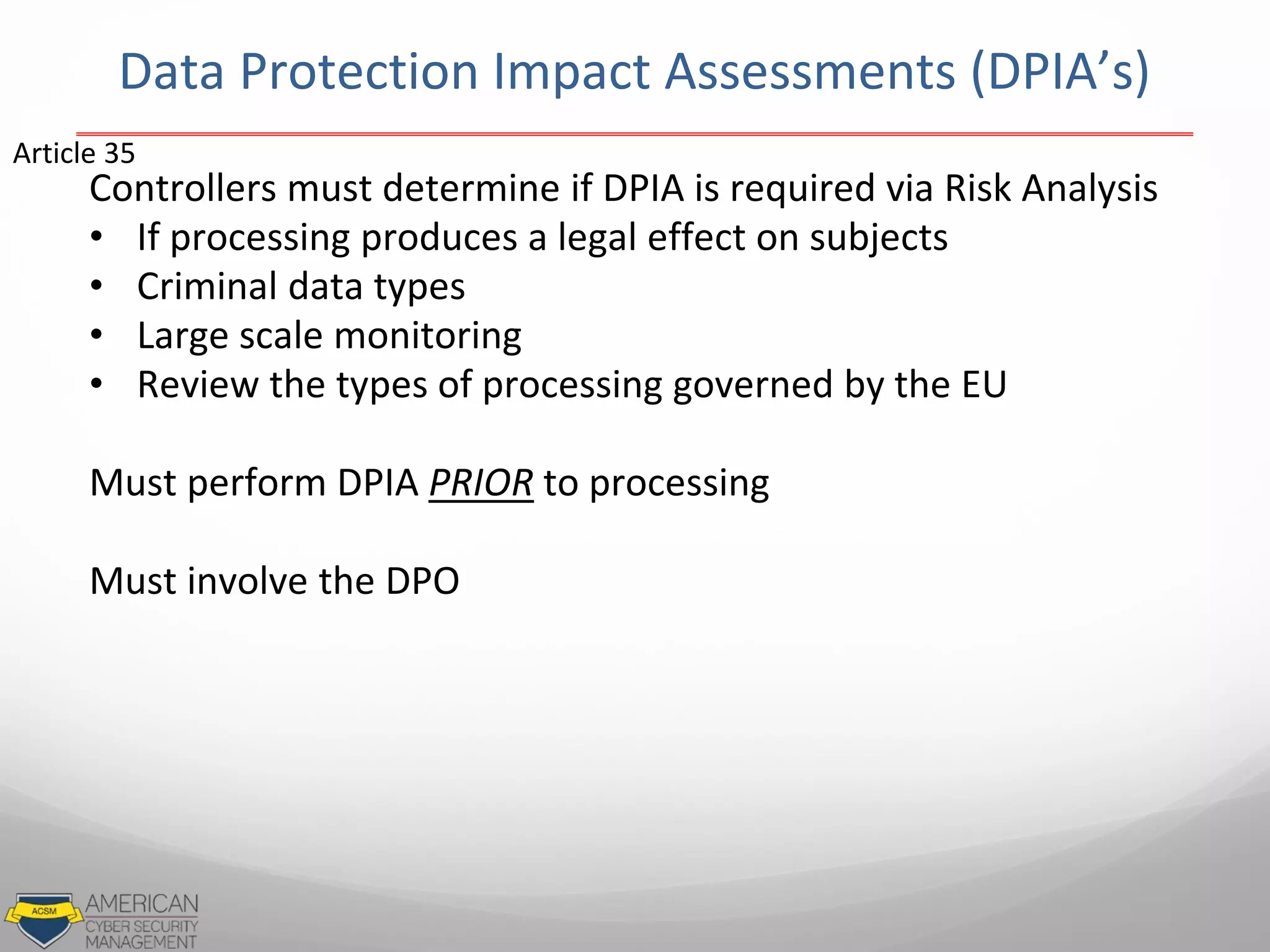 Data Protection Impact Assessments (DPIA’s)
Controllers must determine if DPIA is required via Risk Analysis
• If processing produces a legal effect on subjects
• Criminal data types
• Large scale monitoring
• Review the types of processing governed by the EU
Must perform DPIA PRIOR to processing
Must involve the DPO
Article 35
 