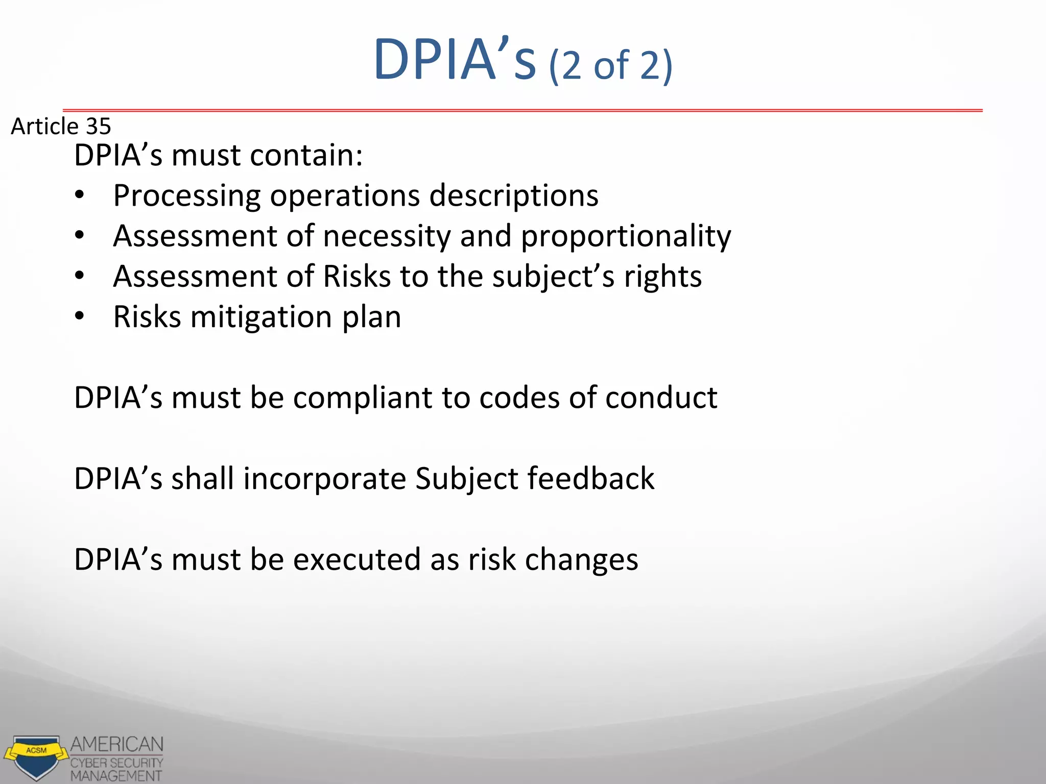 DPIA’s (2 of 2)
DPIA’s must contain:
• Processing operations descriptions
• Assessment of necessity and proportionality
• Assessment of Risks to the subject’s rights
• Risks mitigation plan
DPIA’s must be compliant to codes of conduct
DPIA’s shall incorporate Subject feedback
DPIA’s must be executed as risk changes
Article 35
 