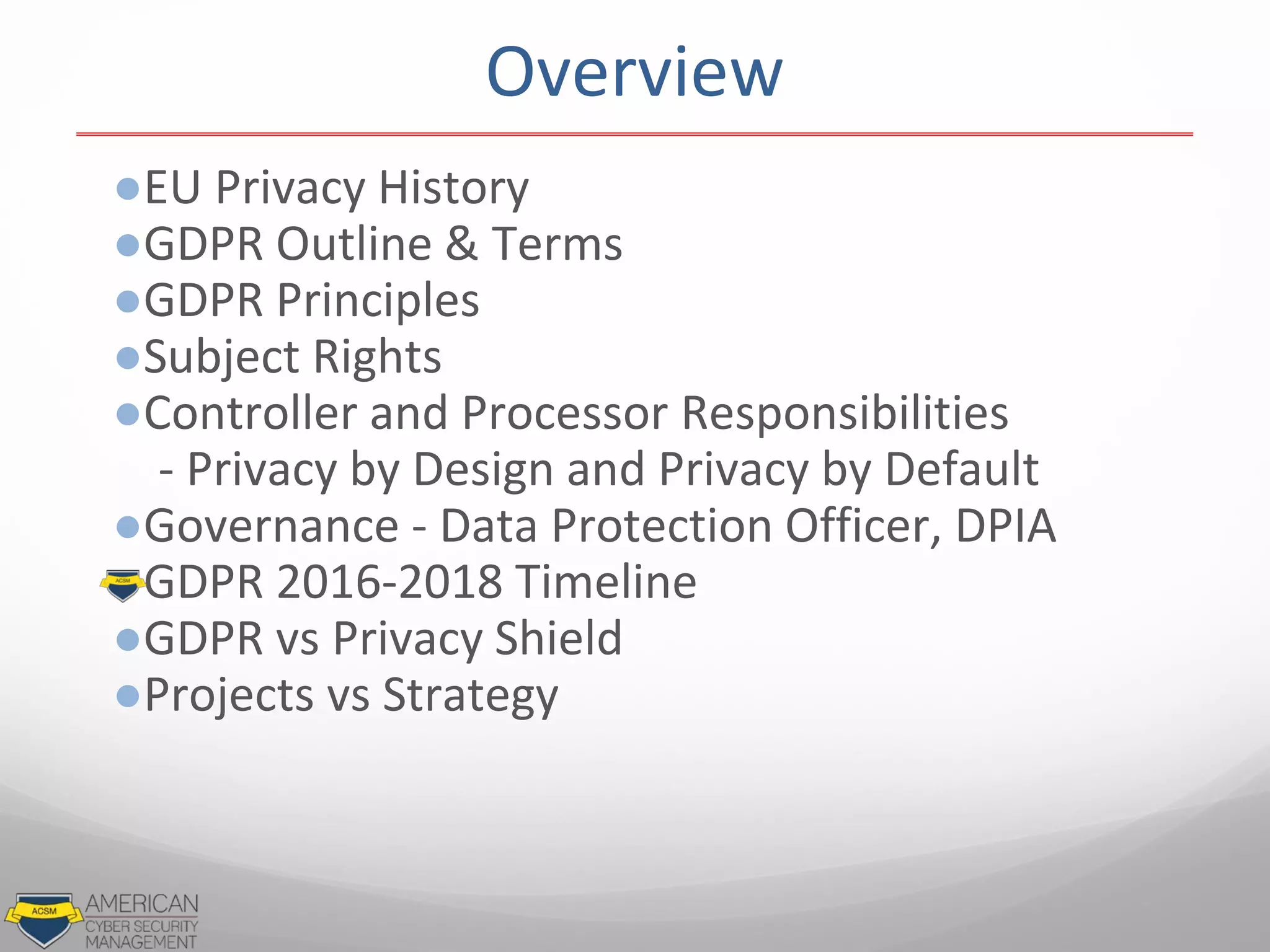 ●EU Privacy History
●GDPR Outline & Terms
●GDPR Principles
●Subject Rights
●Controller and Processor Responsibilities
- Privacy by Design and Privacy by Default
●Governance - Data Protection Officer, DPIA
●GDPR 2016-2018 Timeline
●GDPR vs Privacy Shield
●Projects vs Strategy
Overview
 