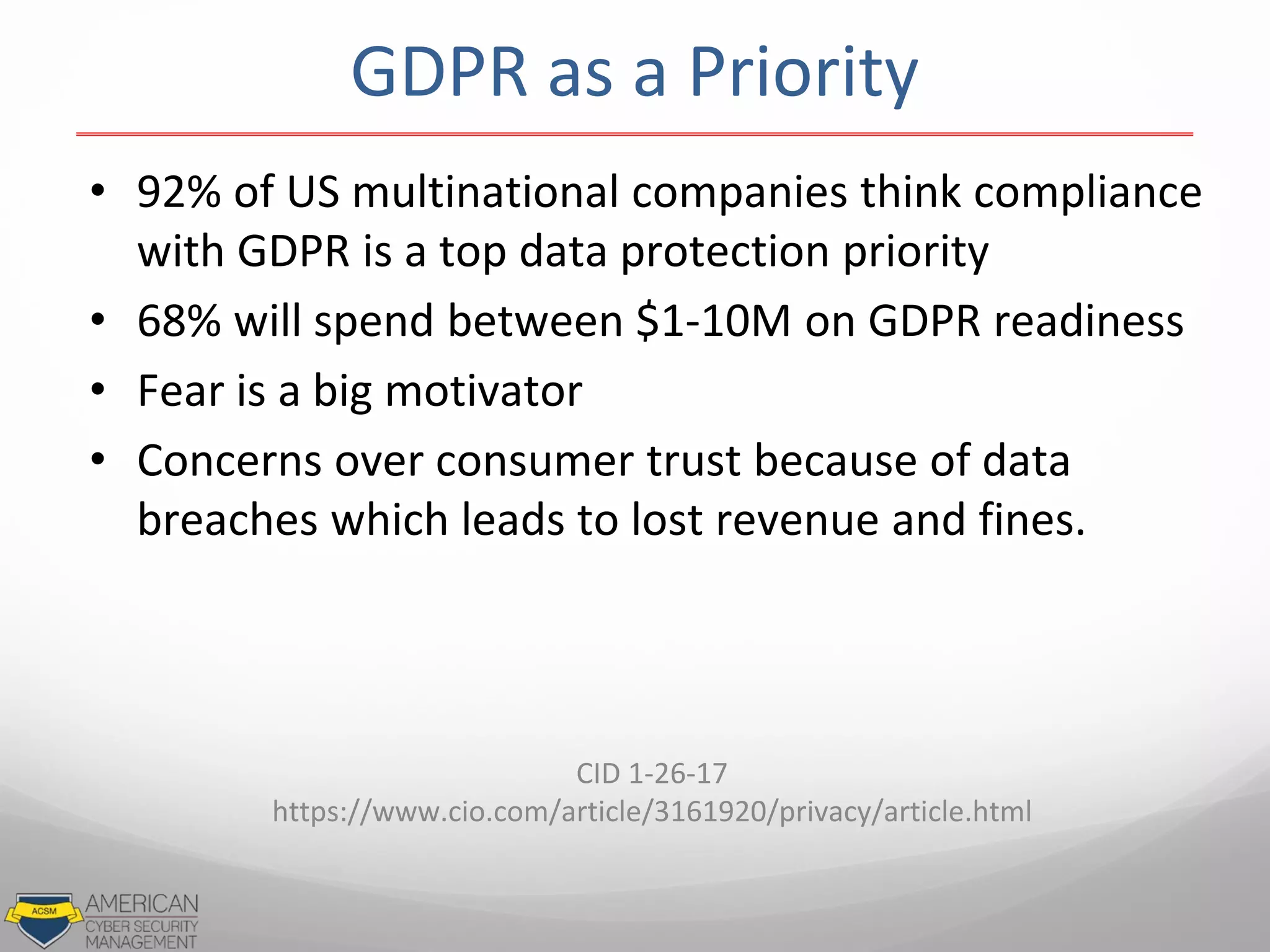 • 92% of US multinational companies think compliance
with GDPR is a top data protection priority
• 68% will spend between $1-10M on GDPR readiness
• Fear is a big motivator
• Concerns over consumer trust because of data
breaches which leads to lost revenue and fines.
CID 1-26-17
https://www.cio.com/article/3161920/privacy/article.html
GDPR as a Priority
 