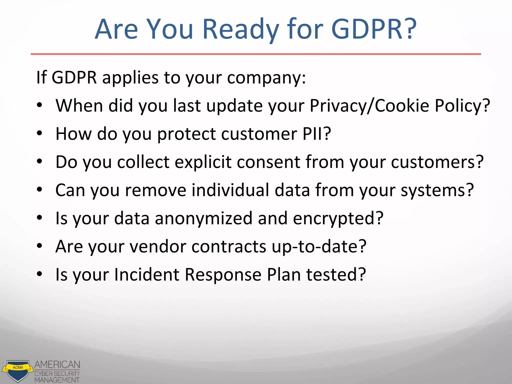 If GDPR applies to your company:
• When did you last update your Privacy/Cookie Policy?
• How do you protect customer PII?
• Do you collect explicit consent from your customers?
• Can you remove individual data from your systems?
• Is your data anonymized and encrypted?
• Are your vendor contracts up-to-date?
• Is your Incident Response Plan tested?
Are You Ready for GDPR?
 