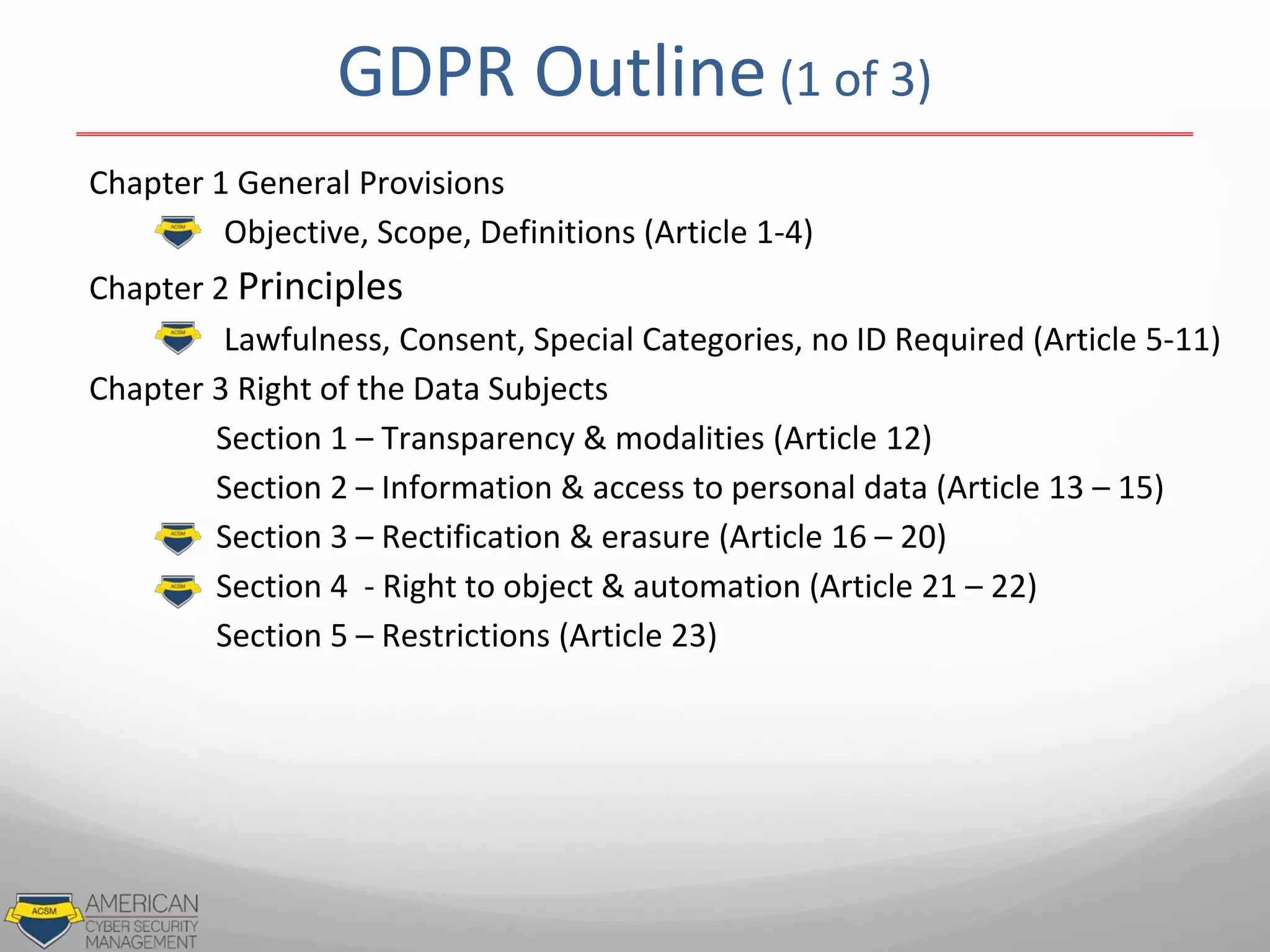 GDPR Outline (1 of 3)
Chapter 1 General Provisions
Objective, Scope, Definitions (Article 1-4)
Chapter 2 Principles
Lawfulness, Consent, Special Categories, no ID Required (Article 5-11)
Chapter 3 Right of the Data Subjects
Section 1 – Transparency & modalities (Article 12)
Section 2 – Information & access to personal data (Article 13 – 15)
Section 3 – Rectification & erasure (Article 16 – 20)
Section 4 - Right to object & automation (Article 21 – 22)
Section 5 – Restrictions (Article 23)
 