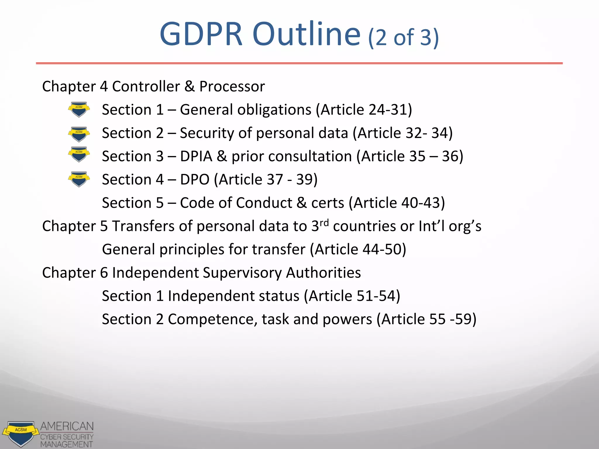 GDPR Outline (2 of 3)
Chapter 4 Controller & Processor
Section 1 – General obligations (Article 24-31)
Section 2 – Security of personal data (Article 32- 34)
Section 3 – DPIA & prior consultation (Article 35 – 36)
Section 4 – DPO (Article 37 - 39)
Section 5 – Code of Conduct & certs (Article 40-43)
Chapter 5 Transfers of personal data to 3rd countries or Int’l org’s
General principles for transfer (Article 44-50)
Chapter 6 Independent Supervisory Authorities
Section 1 Independent status (Article 51-54)
Section 2 Competence, task and powers (Article 55 -59)
 