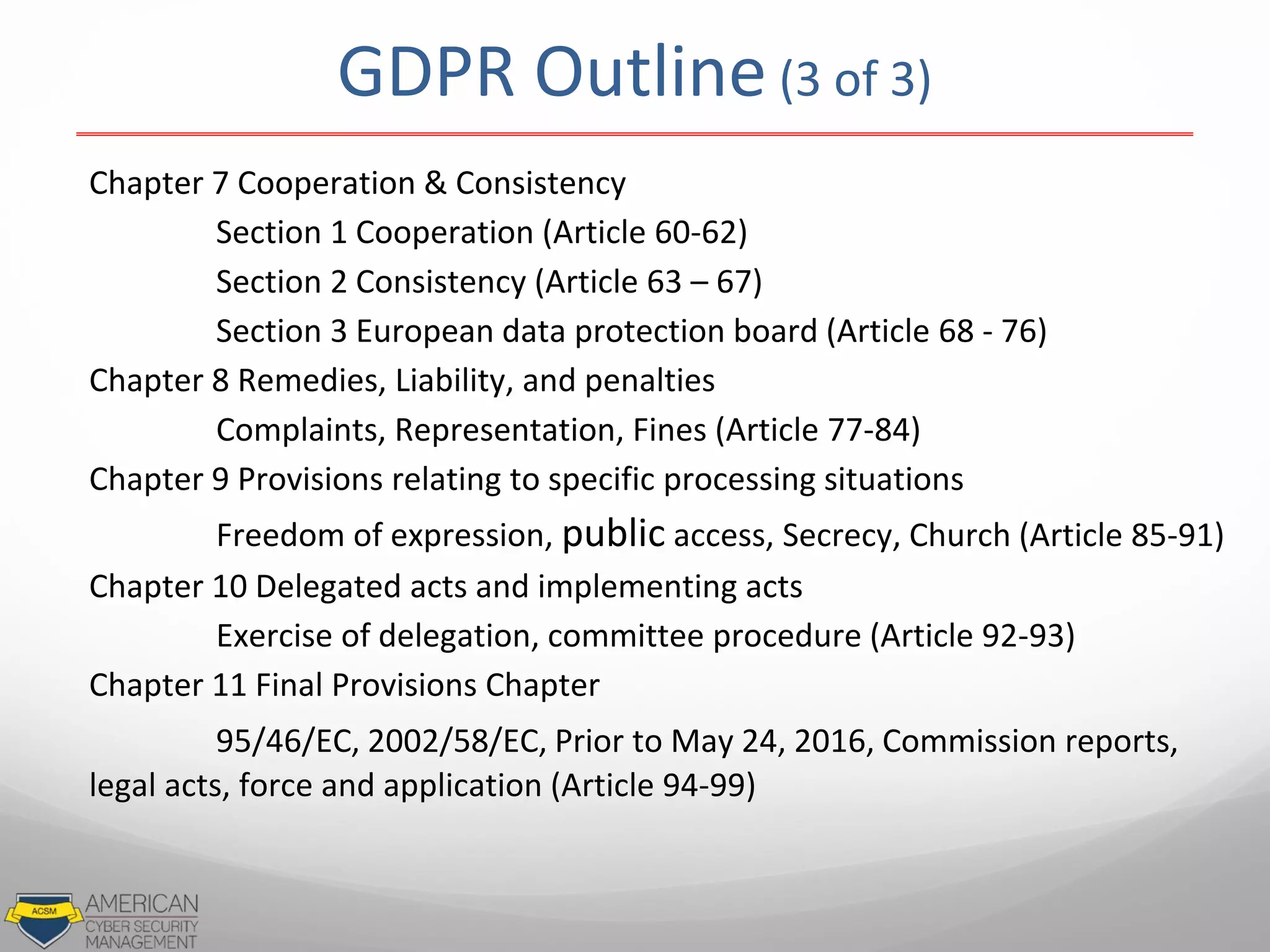 GDPR Outline (3 of 3)
Chapter 7 Cooperation & Consistency
Section 1 Cooperation (Article 60-62)
Section 2 Consistency (Article 63 – 67)
Section 3 European data protection board (Article 68 - 76)
Chapter 8 Remedies, Liability, and penalties
Complaints, Representation, Fines (Article 77-84)
Chapter 9 Provisions relating to specific processing situations
Freedom of expression, public access, Secrecy, Church (Article 85-91)
Chapter 10 Delegated acts and implementing acts
Exercise of delegation, committee procedure (Article 92-93)
Chapter 11 Final Provisions Chapter
95/46/EC, 2002/58/EC, Prior to May 24, 2016, Commission reports,
legal acts, force and application (Article 94-99)
 