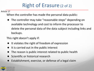 When the controller has made the personal data public:
● The controller may take “reasonable steps” depending on
available technology and cost to inform the processor to
delete the personal data of the data subject including links and
backups.
This right doesn’t apply if:
● It violates the right of freedom of expression
● It is carried out in the public interest
● The reason is public interest related to public health
● Scientific or historical research
● Establishment, exercise, or defense of a legal claim
Article 17
Right of Erasure (2 of 2)
 