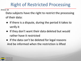 Data subjects have the right to restrict the processing
of their data:
● If there is a dispute, during the period it takes to
verify it
● If they don’t want their data deleted but would
rather have it restricted
● If the data can’t be deleted for legal reasons
And be informed when the restriction is lifted
Article 18
Right of Restricted Processing
 
