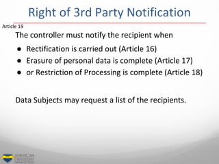 The controller must notify the recipient when
● Rectification is carried out (Article 16)
● Erasure of personal data is complete (Article 17)
● or Restriction of Processing is complete (Article 18)
Data Subjects may request a list of the recipients.
Article 19
Right of 3rd Party Notification
 