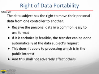 The data subject has the right to move their personal
data from one controller to another.
● Receive the personal data in a common, easy to
use format
● If it is technically feasible, the transfer can be done
automatically at the data subject’s request
● This doesn’t apply to processing which is in the
public interest
● And this shall not adversely affect others.
Article 20
Right of Data Portability
 
