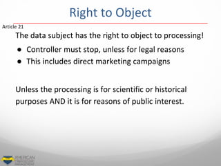 The data subject has the right to object to processing!
● Controller must stop, unless for legal reasons
● This includes direct marketing campaigns
Unless the processing is for scientific or historical
purposes AND it is for reasons of public interest.
Article 21
Right to Object
 