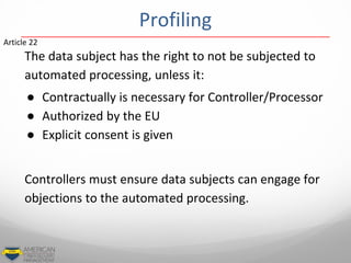 The data subject has the right to not be subjected to
automated processing, unless it:
● Contractually is necessary for Controller/Processor
● Authorized by the EU
● Explicit consent is given
Controllers must ensure data subjects can engage for
objections to the automated processing.
Article 22
Profiling
 