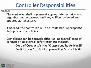 Controller Responsibilities
The controller shall implement appropriate technical and
organizational measures and they will be reviewed and
updated as necessary.
If needed, the controller will also implement appropriate
data protection policies.
Compliance can be through either an ‘approved’ code of
conduct or ‘approved’ certification mechanism.
Code of Conduct Article 40 approved by Article 55
Certification Article 42 approved by Article 55/56
Article 24
 