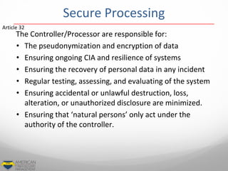 Secure Processing
The Controller/Processor are responsible for:
• The pseudonymization and encryption of data
• Ensuring ongoing CIA and resilience of systems
• Ensuring the recovery of personal data in any incident
• Regular testing, assessing, and evaluating of the system
• Ensuring accidental or unlawful destruction, loss,
alteration, or unauthorized disclosure are minimized.
• Ensuring that ‘natural persons’ only act under the
authority of the controller.
Article 32
 