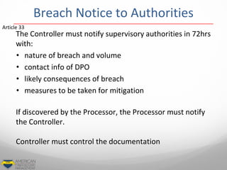 Breach Notice to Authorities
The Controller must notify supervisory authorities in 72hrs
with:
• nature of breach and volume
• contact info of DPO
• likely consequences of breach
• measures to be taken for mitigation
If discovered by the Processor, the Processor must notify
the Controller.
Controller must control the documentation
Article 33
 