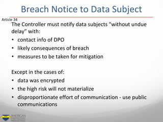 Breach Notice to Data Subject
The Controller must notify data subjects “without undue
delay” with:
• contact info of DPO
• likely consequences of breach
• measures to be taken for mitigation
Except in the cases of:
• data was encrypted
• the high risk will not materialize
• disproportionate effort of communication - use public
communications
Article 34
 