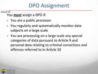 DPO Assignment
You must assign a DPO if:
- You are a public processor
- You regularly and systematically monitor data
subjects on a large scale
- You are processing on a large scale any special
categories of data pursuant to Article 9 and
personal data relating to criminal convictions and
offences referred to in Article 10
Article 37
 