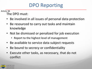 DPO Reporting
The DPO must:
• Be involved in all issues of personal data protection
• Be resourced to carry out tasks and maintain
knowledge
• Not be dismissed or penalized for job execution
• Report to the highest level of management
• Be available to service data subject requests
• Be bound to secrecy or confidentiality
• Execute other tasks, as necessary, that do not
conflict
Article 38
 